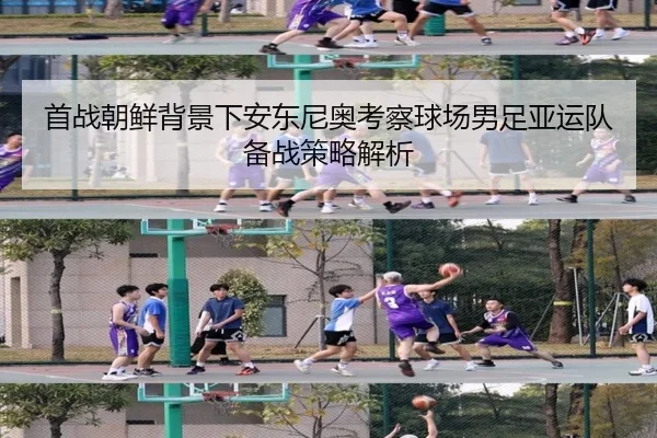 首战朝鲜背景下安东尼奥考察球场男足亚运队备战策略解析